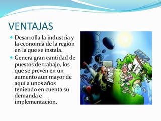 VENTAJAS 
 Desarrolla la industria y 
la economía de la región 
en la que se instala. 
 Genera gran cantidad de 
puestos de trabajo, los 
que se prevén en un 
aumento aun mayor de 
aquí a unos años 
teniendo en cuenta su 
demanda e 
implementación. 
 