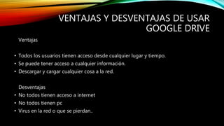 VENTAJAS Y DESVENTAJAS DE USAR
GOOGLE DRIVE
Ventajas
• Todos los usuarios tienen acceso desde cualquier lugar y tiempo.
• Se puede tener acceso a cualquier información.
• Descargar y cargar cualquier cosa a la red.
Desventajas
• No todos tienen acceso a internet
• No todos tienen pc
• Virus en la red o que se pierdan..
 