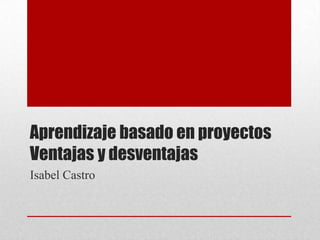 Aprendizaje basado en proyectos
Ventajas y desventajas
Isabel Castro
 