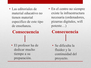 • Las editoriales de
material educativo no
tienen material
especifico de este tipo
de enseñanza.
Consecuencia
• El profesor ha de
dedicar mucho
tiempo a su
preparación.
• En el centro no siempre
existe la infraestructura
necesaria (ordenadores,
pizarras digitales, wifi
potente…)
Consecuencia
• Se dificulta la
fluidez y la
continuidad del
proyecto.
 