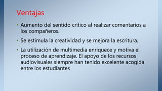 • Aumento del sentido crítico al realizar comentarios a
los compañeros.
• Se estimula la creatividad y se mejora la escritura.
• La utilización de multimedia enriquece y motiva el
proceso de aprendizaje. El apoyo de los recursos
audiovisuales siempre han tenido excelente acogida
entre los estudiantes
Ventajas
 