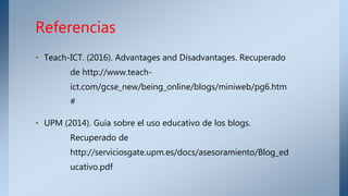 • Teach-ICT. (2016). Advantages and Disadvantages. Recuperado
de http://www.teach-
ict.com/gcse_new/being_online/blogs/miniweb/pg6.htm
#
• UPM (2014). Guía sobre el uso educativo de los blogs.
Recuperado de
http://serviciosgate.upm.es/docs/asesoramiento/Blog_ed
ucativo.pdf
Referencias
 