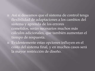 Así si deseamos que el sistema de control tenga flexibilidad de adaptaciones a los cambios del sistema y aprenda de los errores cometidos, serán necesarios muchos más cálculos adicionales, que también aumentan el tiempo de respuesta. Evidentemente estas opciones influyen en el costo del sistema final, y en muchos casos será la mayor restricción de diseño.