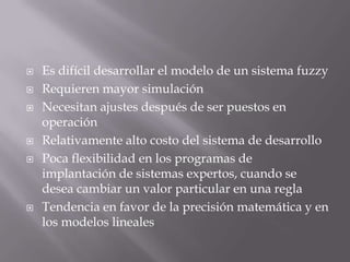 Es difícil desarrollar el modelo de un sistema fuzzyRequieren mayor simulaciónNecesitan ajustes después de ser puestos en operaciónRelativamente alto costo del sistema de desarrolloPoca flexibilidad en los programas de implantación de sistemas expertos, cuando se desea cambiar un valor particular en una reglaTendencia en favor de la precisión matemática y en los modelos lineales