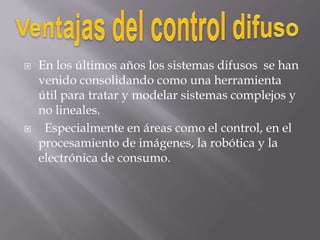 Ventajas del control difusoEn los últimos años los sistemas difusos  se han venido consolidando como una herramienta útil para tratar y modelar sistemas complejos y no lineales.   Especialmente en áreas como el control, en el procesamiento de imágenes, la robótica y la electrónica de consumo. 