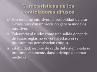 Caracteristicas de los controladoresdifusosSon bastanteintuitivos: la posibilidad de usarexpresiones con imprecisión genera modelos intuitivos.Tolerancia al ruido: como una salida depende de varias reglas no se vera afectada si se produce una perturbación (ruido).estabilidad: en caso de caída del sistema esta se produce lentamente, dando tiempo de tomar medidas