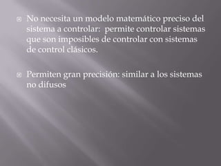 No necesita un modelo matemático preciso del sistema a controlar:  permite controlar sistemas que son imposibles de controlar con sistemas de control clásicos.Permiten gran precisión: similar a los sistemas no difusos