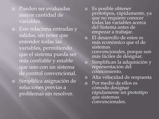 Pueden ser evaluadas mayor cantidad de variables.Este relaciona entradas y salidas, sin tener que entender todas las variables, permitiendo que el sistema pueda ser más confiable y estable que uno con un sistema de control convencional.Simplifica asignación de soluciones previas a problemas sin resolver.Es posible obtener prototipos, rápidamente, ya que no requiere conocer todas las variables acerca del Sistema antes de empezar a trabajar.El desarrollo de estos es más económico que el de sistemas convencionales, porque son más fáciles de designar.Simplifican la adquisición y representación del conocimiento.Alta velocidad de respuestaPor medio de ellos es cómodo designar rápidamente un prototipo que sistemas convencionales. 