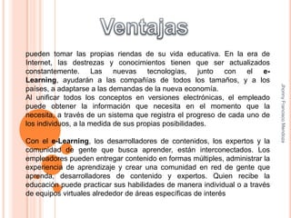 Ventajaspueden tomar las propias riendas de su vida educativa. En la era de Internet, las destrezas y conocimientos tienen que ser actualizados constantemente. Las nuevas tecnologías, junto con el e-Learning, ayudarán a las compañías de todos los tamaños, y a los países, a adaptarse a las demandas de la nueva economía. Al unificar todos los conceptos en versiones electrónicas, el empleado puede obtener la información que necesita en el momento que la necesita, a través de un sistema que registra el progreso de cada uno de los individuos, a la medida de sus propias posibilidades.  Con el e-Learning, los desarrolladores de contenidos, los expertos y la comunidad de gente que busca aprender, están interconectados. Los empleadores pueden entregar contenido en formas múltiples, administrar la experiencia de aprendizaje y crear una comunidad en red de gente que aprenda, desarrolladores de contenido y expertos. Quien recibe la educación puede practicar sus habilidades de manera individual o a través de equipos virtuales alrededor de áreas específicas de interésJhonny Francisco Mendoza