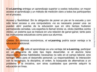 El e-Learning entrega un aprendizaje superior a costos reducidos; un mayor  acceso al aprendizaje y un método de medición claro a todos los participantes en el proceso. Acceso y flexibilidad: Sin la obligación de poner un pie en la escuela y con sólo tener acceso a una computadora -no es necesario poseer una- se pueden abrir puertas de la educación que en otro tiempo hubieran permanecido cerradas. Los expertos lo llaman bricks vs. clicks (ladrillos contra clicks), un sistema que se traduce en una relación de ganar-ganar, tanto para las instituciones educativas como para sus alumnos. Costos. En términos económicos, el e-Learning podría sacar ventaja a la educación tradicional.Auto estudio. No sólo el aprendizaje es una ventaja del e-Learning, participar en un programa de este tipo logra desarrollar, si el alumno tiene disposición, ciertas habilidades necesarias no sólo en el campo laboral, sino también útiles para el desarrollo personal. La responsabilidad, la interacción con la tecnología, la disciplina, el orden, la búsqueda de alternativas a un problema y la iniciativa, son otras cualidades que permite adquirir la educación en línea.Jhonny Francisco Mendoza