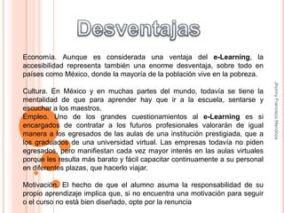 DesventajasEconomía. Aunque es considerada una ventaja del e-Learning, la accesibilidad representa también una enorme desventaja, sobre todo en países como México, donde la mayoría de la población vive en la pobreza.  Cultura. En México y en muchas partes del mundo, todavía se tiene la mentalidad de que para aprender hay que ir a la escuela, sentarse y escuchar a los maestros.Empleo. Uno de los grandes cuestionamientos al e-Learning es si encargados de contratar a los futuros profesionales valorarán de igual manera a los egresados de las aulas de una institución prestigiada, que a los graduados de una universidad virtual. Las empresas todavía no piden egresados, pero manifiestan cada vez mayor interés en las aulas virtuales porque les resulta más barato y fácil capacitar continuamente a su personal en diferentes plazas, que hacerlo viajar. Motivación. El hecho de que el alumno asuma la responsabilidad de su propio aprendizaje implica que, si no encuentra una motivación para seguir o el curso no está bien diseñado, opte por la renunciaJhonny Francisco Mendoza