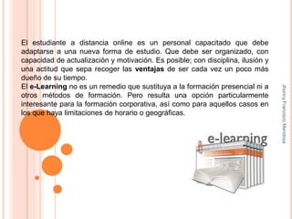El estudiante a distancia online es un personal capacitado que debe adaptarse a una nueva forma de estudio. Que debe ser organizado, con capacidad de actualización y motivación. Es posible; con disciplina, ilusión y una actitud que sepa recoger las ventajas de ser cada vez un poco más dueño de su tiempo.El e-Learning no es un remedio que sustituya a la formación presencial ni a otros métodos de formación. Pero resulta una opción particularmente interesante para la formación corporativa, así como para aquellos casos en los que haya limitaciones de horario o geográficas. Jhonny Francisco Mendoza