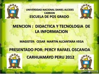 UNIVERSIDAD NACIONAL DANIEL ALCIDES
                    CARRION
         ESCUELA DE POS GRADO

 MENCION : DIDACTICA Y TECNOLOGIA DE
           LA INFORMACION

    MAGISTER: CESAR MARTIN ALCANTARA VEGA

PRESENTADO POR: PERCY RAFAEL OSCANOA
        CARHUAMAYO PERU 2012
 