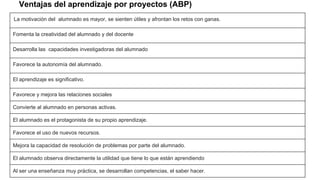 Ventajas del aprendizaje por proyectos (ABP)
La motivación del alumnado es mayor, se sienten útiles y afrontan los retos con ganas.
Fomenta la creatividad del alumnado y del docente
Desarrolla las capacidades investigadoras del alumnado
Favorece la autonomía del alumnado.
El aprendizaje es significativo.
Favorece y mejora las relaciones sociales
Convierte al alumnado en personas activas.
El alumnado es el protagonista de su propio aprendizaje.
Favorece el uso de nuevos recursos.
Mejora la capacidad de resolución de problemas por parte del alumnado.
El alumnado observa directamente la utilidad que tiene lo que están aprendiendo
Al ser una enseñanza muy práctica, se desarrollan competencias, el saber hacer.
 