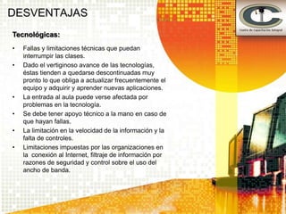 DESVENTAJAS
Tecnológicas:
•   Fallas y limitaciones técnicas que puedan
    interrumpir las clases.
•   Dado el vertiginoso avance de las tecnologías,
    éstas tienden a quedarse descontinuadas muy
    pronto lo que obliga a actualizar frecuentemente el
    equipo y adquirir y aprender nuevas aplicaciones.
•   La entrada al aula puede verse afectada por
    problemas en la tecnología.
•   Se debe tener apoyo técnico a la mano en caso de
    que hayan fallas.
•   La limitación en la velocidad de la información y la
    falta de controles.
•   Limitaciones impuestas por las organizaciones en
    la conexión al Internet, filtraje de información por
    razones de seguridad y control sobre el uso del
    ancho de banda.
 