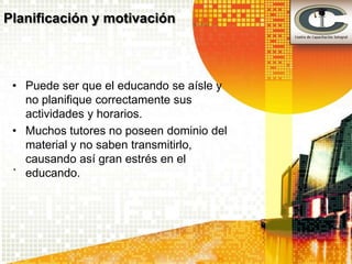Planificación y motivación



 • Puede ser que el educando se aísle y
   no planifique correctamente sus
   actividades y horarios.
 • Muchos tutores no poseen dominio del
   material y no saben transmitirlo,
   causando así gran estrés en el
 .
   educando.
 