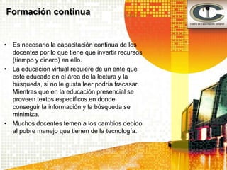 Formación continua


• Es necesario la capacitación continua de los
  docentes por lo que tiene que invertir recursos
  (tiempo y dinero) en ello.
• La educación virtual requiere de un ente que
  esté educado en el área de la lectura y la
  búsqueda, si no le gusta leer podría fracasar.
  Mientras que en la educación presencial se
  proveen textos específicos en donde
  conseguir la información y la búsqueda se
  minimiza.
• Muchos docentes temen a los cambios debido
  al pobre manejo que tienen de la tecnología.
 