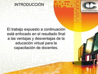 INTRODUCCIÓN




El trabajo expuesto a continuación
está enfocado en el resultado final
a las ventajas y desventajas de la
      educación virtual para la
     capacitación de docentes.
 