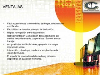 VENTAJAS



•   Fácil acceso desde la comodidad del hogar, con atención
    a mi familia.
•   Flexibilidad de horarios y tiempo de dedicación.
•   Rápida navegación entre documentos.
•   Retroalimentación y ampliación del conocimiento por
    medios verdaderamente cooperativos. Todo el mundo
    trabaja.
•   Apoya el intercambio de ideas y propicia una mayor
    interacción social.
•   Interacción cultural que brinda una ampliación de la
    visión del mundo.
•   El soporte de una variedad de medios y recursos,
    disponibles en cualquier momento.
 