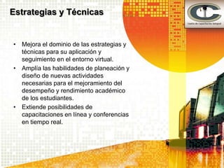 Estrategias y Técnicas


• Mejora el dominio de las estrategias y
  técnicas para su aplicación y
  seguimiento en el entorno virtual.
• Amplía las habilidades de planeación y
  diseño de nuevas actividades
  necesarias para el mejoramiento del
  desempeño y rendimiento académico
  de los estudiantes.
• Extiende posibilidades de
  capacitaciones en línea y conferencias
  en tiempo real.
 