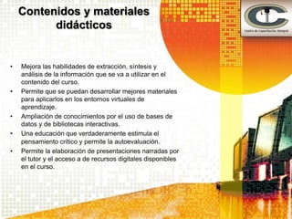 Contenidos y materiales
          didácticos


•   Mejora las habilidades de extracción, síntesis y
    análisis de la información que se va a utilizar en el
    contenido del curso.
•   Permite que se puedan desarrollar mejores materiales
    para aplicarlos en los entornos virtuales de
    aprendizaje.
•   Ampliación de conocimientos por el uso de bases de
    datos y de bibliotecas interactivas.
•   Una educación que verdaderamente estimula el
    pensamiento crítico y permite la autoevaluación.
•   Permite la elaboración de presentaciones narradas por
    el tutor y el acceso a de recursos digitales disponibles
    en el curso.
 