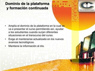 Dominio de la plataforma
y formación continuada



• Amplía el dominio de la plataforma en la cual se
  va a presentar el curso permitiendo así, ayudar
  a los estudiantes cuando surjan diferentes
  situaciones en el transcurso del curso.
• Exige el mantenerse actualizado en los nuevos
  avances tecnológicos.
• Mantiene la información al día.
 
