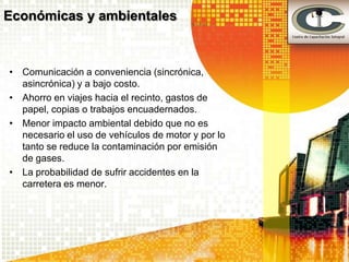 Económicas y ambientales



• Comunicación a conveniencia (sincrónica,
  asincrónica) y a bajo costo.
• Ahorro en viajes hacia el recinto, gastos de
  papel, copias o trabajos encuadernados.
• Menor impacto ambiental debido que no es
  necesario el uso de vehículos de motor y por lo
  tanto se reduce la contaminación por emisión
  de gases.
• La probabilidad de sufrir accidentes en la
  carretera es menor.
 