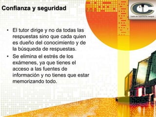 Confianza y seguridad


 • El tutor dirige y no da todas las
   respuestas sino que cada quien
   es dueño del conocimiento y de
   la búsqueda de respuestas.
 • Se elimina el estrés de los
   exámenes, ya que tienes el
   acceso a las fuentes de
   información y no tienes que estar
   memorizando todo.
 