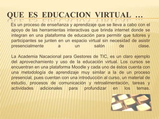 QUE ES EDUCACION VIRTUAL …Es un proceso de enseñanza y aprendizaje que se lleva a cabo con el apoyo de las herramientas interactivas que brinda internet donde se integran en una plataforma de educación para permitir que tutores y participantes se junten en un espacio virtual sin necesidad de asistir presencialmente a un salón de clase.La Academia Nacacionalpara Gestores de TIC, es un claro ejemplo del aprovechamiento y uso de la educación virtual. Los cursos se encuentran en una plataforma Moodle y cada uno de éstos cuenta con una metodología de aprendizaje muy similar a la de un proceso presencial, pues cuentan con una introducción al curso, un material de estudio, procesos de comunicación y retroalimentación, tareas y actividades adicionales para profundizar en los temas.