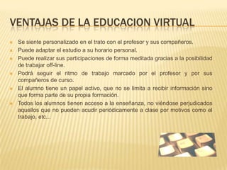 VENTAJAS DE LA EDUCACION VIRTUAL Se siente personalizado en el trato con el profesor y sus compañeros.Puede adaptar el estudio a su horario personal.Puede realizar sus participaciones de forma meditada gracias a la posibilidad de trabajar off-line.Podrá seguir el ritmo de trabajo marcado por el profesor y por sus compañeros de curso.El alumno tiene un papel activo, que no se limita a recibir información sino que forma parte de su propia formación.Todos los alumnos tienen acceso a la enseñanza, no viéndose perjudicados aquellos que no pueden acudir periódicamente a clase por motivos como el trabajo, etc...