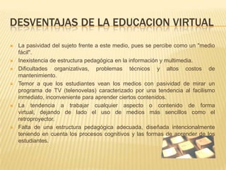 DESVENTAJAS DE LA EDUCACION VIRTUALLa pasividad del sujeto frente a este medio, pues se percibe como un "medio fácil".Inexistencia de estructura pedagógica en la información y multimedia.Dificultades organizativas, problemas técnicos y altos costos de mantenimiento.Temor a que los estudiantes vean los medios con pasividad de mirar un programa de TV (telenovelas) caracterizado por una tendencia al facilismo inmediato, inconveniente para aprender ciertos contenidos.La tendencia a trabajar cualquier aspecto o contenido de forma virtual, dejando de lado el uso de medios más sencillos como el retroproyector.Falta de una estructura pedagógica adecuada, diseñada intencionalmente teniendo en cuenta los procesos cognitivos y las formas de aprender de los estudiantes.