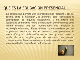 QUE ES LA EDUCACION PRESENCIAL …     Es aquella que permite una interacción más “cercana”, por así decirlo, entre el instructor y lo alumnos; pero, condiciona la participación de algunos estudiantes, y no ofrece una flexibilidad de horarios ni una actualización de contenidos de la misma manera que las modalidades que emplean la tecnología e-learning. Estas últimas se caracterizan por ser propuestas centradas en el alumno que promueve la interacción y la colaboración con el tutor y entre pares, a través de una amplia gama de recursos que pueden crearse, manipularse, actualizarse y mejorarse de acuerdo con las necesidades específicas de formación.