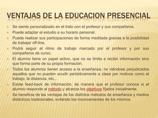 VENTAJAS DE LA EDUCACION PRESENCIALSe siente personalizado en el trato con el profesor y sus compañeros.Puede adaptar el estudio a su horario personal.Puede realizar sus participaciones de forma meditada gracias a la posibilidad de trabajar off-line.Podrá seguir el ritmo de trabajo marcado por el profesor y por sus compañeros de curso.El alumno tiene un papel activo, que no se limita a recibir información sino que forma parte de su propia formación.Todos los alumnos tienen acceso a la enseñanza, no viéndose perjudicados aquellos que no pueden acudir periódicamente a clase por motivos como el trabajo, la distancia, etc...Existe feed-back de información, de manera que el profesor conoce si el alumno responde al método y alcanza los objetivos fijados inicialmente.Se beneficia de las ventajas de los distintos métodos de enseñanza y medios didácticos tradicionales, evitando los inconvenientes de los mismos.