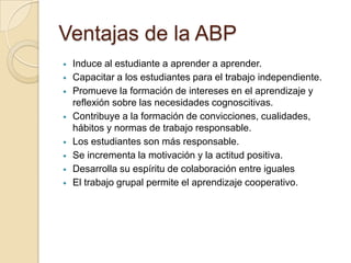 Ventajas de la ABP
 Induce al estudiante a aprender a aprender.
 Capacitar a los estudiantes para el trabajo independiente.
 Promueve la formación de intereses en el aprendizaje y
reflexión sobre las necesidades cognoscitivas.
 Contribuye a la formación de convicciones, cualidades,
hábitos y normas de trabajo responsable.
 Los estudiantes son más responsable.
 Se incrementa la motivación y la actitud positiva.
 Desarrolla su espíritu de colaboración entre iguales
 El trabajo grupal permite el aprendizaje cooperativo.
 