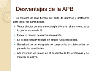 Desventajas de la APB
• Se requiere de más tiempo por parte de alumnos y profesores
para lograr los aprendizajes.
 Temor al optar por una metodología diferente: el alumno no sabe
lo que se espera de él.
 Excesivo manejo de mucha información.
 Se deben realizar trabajos en equipo fuera del colegio.
 Necesidad de un alto grado de compromiso y colaboración por
parte de los estudiantes.
 Alta inversión de tiempo en el desarrollo de los problemas y del
material de apoyo.
 