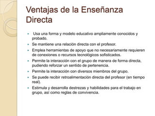 Ventajas de la Enseñanza
Directa
 Usa una forma y modelo educativo ampliamente conocidos y
probado.
 Se mantiene una relación directa con el profesor.
 Emplea herramientas de apoyo que no necesariamente requieren
de conexiones o recursos tecnológicos sofisticados.
 Permite la interacción con el grupo de manera de forma directa,
pudiendo reforzar un sentido de pertenencia.
 Permite la interacción con diversos miembros del grupo.
 Se puede recibir retroalimentación directa del profesor (en tiempo
real).
 Estimula y desarrolla destrezas y habilidades para el trabajo en
grupo, así como reglas de convivencia.
 