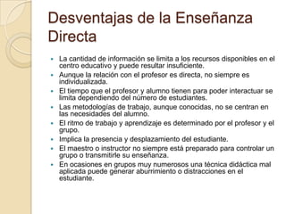 Desventajas de la Enseñanza
Directa
 La cantidad de información se limita a los recursos disponibles en el
centro educativo y puede resultar insuficiente.
 Aunque la relación con el profesor es directa, no siempre es
individualizada.
 El tiempo que el profesor y alumno tienen para poder interactuar se
limita dependiendo del número de estudiantes.
 Las metodologías de trabajo, aunque conocidas, no se centran en
las necesidades del alumno.
 El ritmo de trabajo y aprendizaje es determinado por el profesor y el
grupo.
 Implica la presencia y desplazamiento del estudiante.
 El maestro o instructor no siempre está preparado para controlar un
grupo o transmitirle su enseñanza.
 En ocasiones en grupos muy numerosos una técnica didáctica mal
aplicada puede generar aburrimiento o distracciones en el
estudiante.
 