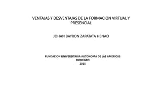 VENTAJAS Y DESVENTAJAS DE LA FORMACION VIRTUAL Y
PRESENCIAL
JOHAN BAYRON ZAPATATA HENAO
FUNDACION UNIVERSITARIA AUTONOMA DE LAS AMERICAS
RIONEGRO
2015
 