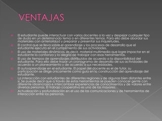  El estudiante puede interactuar con varios docentes a la vez y despejar cualquier tipo
de duda en un determinado tema o en diferentes temas. Para ello debe abordar sus
materiales con anterioridad y preparar y presentar sus inquietudes.
 El control que se lleva sobre el aprendizaje y los procesos de desarrollo que el
estudiante ejecuta en el cumplimiento de sus actividades.
 El uso de materiales dinámicos, es decir, material multimedia que logre impactar en el
estudiante la confianza y la alegría de trabajar con esas herramientas.
 El uso de tiempos de aprendizajes distribuidos de acuerdo a la disponibilidad del
estudiante. Para ello debe trazar un cronograma de desarrollo de sus actividades de
acuerdo a un planeamiento y de acuerdo a sus necesidades.
 El autoaprendizaje en el estudiante. El papel del docente es el de tutor, su
participación se dirige únicamente como guía en la construcción del aprendizaje del
estudiante.
 La interacción con estudiantes de diferentes regiones y de algunas bien distantes entre
sí. Se puede decir que a través de estas herramientas se pueden conocer gente con
diferente idiosincrasia e intercambiar experiencias de conocimientos y de valores entre
diversas personas. El trabajo cooperativo es una de las mayores.
 Actualización y profundización en el uso de las comunicaciones y de herramientas de
interacción entre las personas.
 