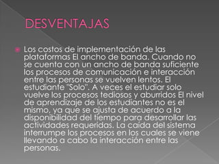  Los costos de implementación de las
plataformas El ancho de banda. Cuando no
se cuenta con un ancho de banda suficiente
los procesos de comunicación e interacción
entre las personas se vuelven lentos. El
estudiante "Solo". A veces el estudiar solo
vuelve los procesos tediosos y aburridos El nivel
de aprendizaje de los estudiantes no es el
mismo, ya que se ajusta de acuerdo a la
disponibilidad del tiempo para desarrollar las
actividades requeridas. La caída del sistema
interrumpe los procesos en los cuales se viene
llevando a cabo la interacción entre las
personas.
 