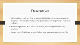 Desventajas:
• Dificultad de localizar y fijar; la responsabilidad lo que afecta seriamente la
disciplina y moral de los trabajadores por contradicción aparente o real de las
ordenes.
• Se viola el principio de la unidad de mando, lo que origina confusión y
conflicto.
• La no clara definición de la autoridad da lugar a razonamientos entre jefes.