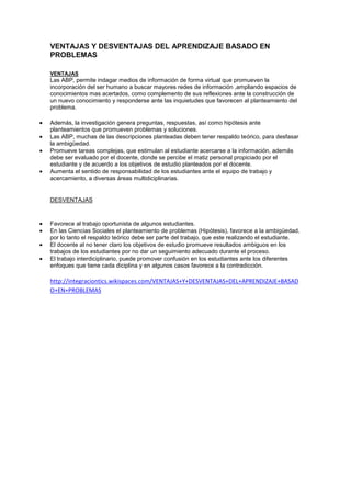 VENTAJAS Y DESVENTAJAS DEL APRENDIZAJE BASADO EN
PROBLEMAS
VENTAJAS
Las ABP, permite indagar medios de información de forma virtual que promueven la
incorporación del ser humano a buscar mayores redes de información ,ampliando espacios de
conocimientos mas acertados, como complemento de sus reflexiones ante la construcción de
un nuevo conocimiento y responderse ante las inquietudes que favorecen al planteamiento del
problema.
Además, la investigación genera preguntas, respuestas, así como hipótesis ante
planteamientos que promueven problemas y soluciones.
Las ABP, muchas de las descripciones planteadas deben tener respaldo teórico, para desfasar
la ambigüedad.
Promueve tareas complejas, que estimulan al estudiante acercarse a la información, además
debe ser evaluado por el docente, donde se percibe el matiz personal propiciado por el
estudiante y de acuerdo a los objetivos de estudio planteados por el docente.
Aumenta el sentido de responsabilidad de los estudiantes ante el equipo de trabajo y
acercamiento, a diversas áreas multidiciplinarias.
DESVENTAJAS
Favorece al trabajo oportunista de algunos estudiantes.
En las Ciencias Sociales el planteamiento de problemas (Hipótesis), favorece a la ambigüedad,
por lo tanto el respaldo teórico debe ser parte del trabajo, que este realizando el estudiante.
El docente al no tener claro los objetivos de estudio promueve resultados ambiguos en los
trabajos de los estudiantes por no dar un seguimiento adecuado durante el proceso.
El trabajo interdiciplinario, puede promover confusión en los estudiantes ante los diferentes
enfoques que tiene cada diciplina y en algunos casos favorece a la contradicción.
http://integraciontics.wikispaces.com/VENTAJAS+Y+DESVENTAJAS+DEL+APRENDIZAJE+BASAD
O+EN+PROBLEMAS
 