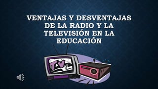 VENTAJAS Y DESVENTAJAS
DE LA RADIO Y LA
TELEVISIÓN EN LA
EDUCACIÓN
 