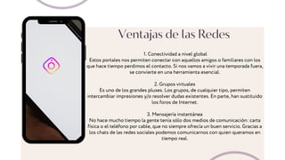 Ventajas de las Redes
1. Conectividad a nivel global
Estos portales nos permiten conectar con aquellos amigos o familiares con los
que hace tiempo perdimos el contacto. Si nos vamos a vivir una temporada fuera,
se convierte en una herramienta esencial.
2. Grupos virtuales
Es uno de los grandes pluses. Los grupos, de cualquier tipo, permiten
intercambiar impresiones y/o resolver dudas existentes. En parte, han sustituido
los foros de Internet.
3. Mensajería instantánea
No hace mucho tiempo la gente tenía sólo dos medios de comunicación: carta
física o el teléfono por cable, que no siempre ofrecía un buen servicio. Gracias a
los chats de las redes sociales podemos comunicarnos con quien queramos en
tiempo real.
 