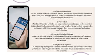 4. Información adicional
Es una alternativa eficaz contra los medios de comunicación convencionales que
hasta hace poco monopolizaban el sector. Ahora es mucho más fácil encontrar
otras fuentes de información
5. Publicidad
Infojobs, Jobtalent o Linkedln son los portales más usados para poder encontrar
trabajo. Las dificultades actuales para buscar empleo han convertido a estas redes
sociales en auténticos escaparates para dar a conocer nuestras habilidades
profesionales.
6. Intercambio de habilidades
Aprender idiomas, enseñar un oficio a cambio de otro o compartir aficiones es
otra característica que ha permitido una nueva manera de relacionarse
socialmente.
7. Proyectar un negocio
Las empresas pueden ponerse en contacto con clientes potenciales, candidatos
potenciales o dar mayor visibilidad al producto, el cual ofrecen de una manera
más eficiente.
 