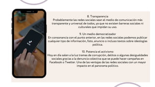 8. Transparencia
Probablemente las redes sociales sean el medio de comunicación más
transparente y universal de todos, ya que no existen barreras sociales ni
culturales que impidan su uso.
9. Un medio democratizador
En consonancia con el punto anterior, en las redes sociales podemos publicar
cualquier tipo de información, foto, anuncio o incluso textos sobre ideologías
política.
10. Potencia el activismo
Hoy en día salen a la luz tramas de corrupción, delitos o algunas desigualdades
sociales gracias a la denuncia colectiva que se puede hacer campañas en
Facebook o Twetter. Una de las ventajas de las redes sociales con un mayor
impacto en el panorama político.
 