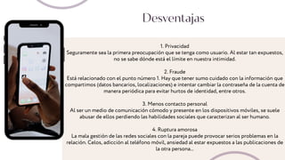 1. Privacidad
Seguramente sea la primera preocupación que se tenga como usuario. Al estar tan expuestos,
no se sabe dónde está el límite en nuestra intimidad.
2. Fraude
Está relacionado con el punto número 1. Hay que tener sumo cuidado con la información que
compartimos (datos bancarios, localizaciones) e intentar cambiar la contraseña de la cuenta de
manera periódica para evitar hurtos de identidad, entre otros.
3. Menos contacto personal
Al ser un medio de comunicación cómodo y presente en los dispositivos móviles, se suele
abusar de ellos perdiendo las habilidades sociales que caracterizan al ser humano.
4. Ruptura amorosa
La mala gestión de las redes sociales con la pareja puede provocar serios problemas en la
relación. Celos, adicción al teléfono móvil, ansiedad al estar expuestos a las publicaciones de
la otra persona...
Desventajas
 