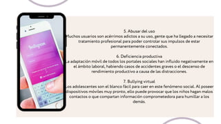 5. Abusar del uso
Muchos usuarios son acérrimos adictos a su uso, gente que ha llegado a necesitar
tratamiento profesional para poder controlar sus impulsos de estar
permanentemente conectados.
6. Deficiencia productiva
La adaptación móvil de todos los portales sociales han influido negativamente en
el ámbito laboral, habiendo casos de accidentes graves o el descenso de
rendimiento productivo a causa de las distracciones.
7. Bullying virtual
Los adolescentes son el blanco fácil para caer en este fenómeno social. Al poseer
dispositivos móviles muy pronto, ello puede provocar que los niños hagan malos
contactos o que compartan información comprometedora para humillar a los
demás.
 