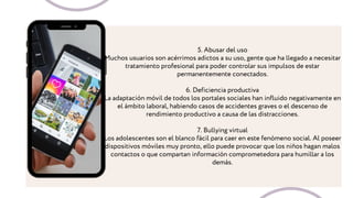 5. Abusar del uso
Muchos usuarios son acérrimos adictos a su uso, gente que ha llegado a necesitar
tratamiento profesional para poder controlar sus impulsos de estar
permanentemente conectados.
6. Deficiencia productiva
La adaptación móvil de todos los portales sociales han influido negativamente en
el ámbito laboral, habiendo casos de accidentes graves o el descenso de
rendimiento productivo a causa de las distracciones.
7. Bullying virtual
Los adolescentes son el blanco fácil para caer en este fenómeno social. Al poseer
dispositivos móviles muy pronto, ello puede provocar que los niños hagan malos
contactos o que compartan información comprometedora para humillar a los
demás.
 