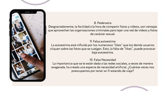 8. Pederastia
Desgraciadamente, la facilidad a la hora de compartir fotos y vídeos, son ventajas
que aprovechan las organizaciones criminales para tejer una red de vídeos y fotos
de carácter sexual.
9. Falsa autoestima
La autoestima está influida por los numerosos “likes” que los demás usuarios
cliquen sobre las fotos que se cuelgan. Esto, la falta de “likes”, puede provocar
baja autoestima.
10. Falsa Necesidad
La importancia que se le están dado a las redes sociales, a veces de manera
exagerada, ha creado una especie de necesidad artificial. ¿Cuántas veces nos
preocupamos por tener wi-fi estando de viaje?
 